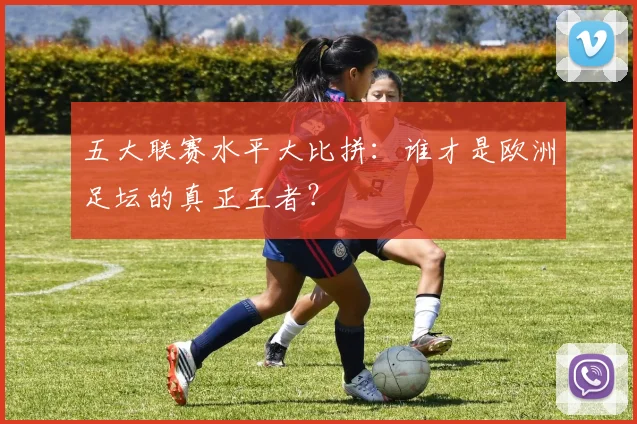 五大联赛水平大比拼：谁才是欧洲足坛的真正王者？
