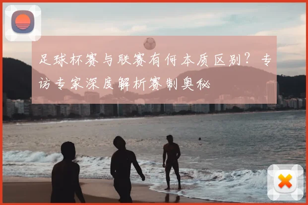 足球杯赛与联赛有何本质区别?专访专家深度解析赛制奥秘
