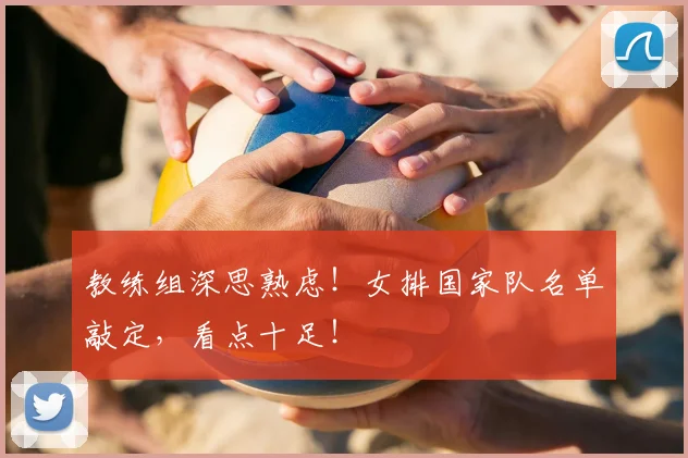 教练组深思熟虑!女排国家队名单敲定,看点十足!