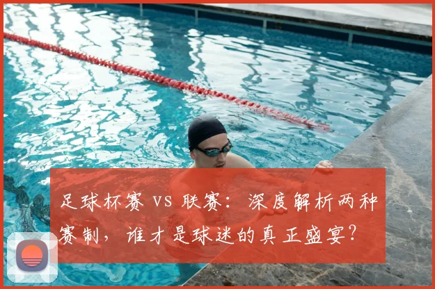 足球杯赛 vs 联赛:深度解析两种赛制,谁才是球迷的真正盛宴?