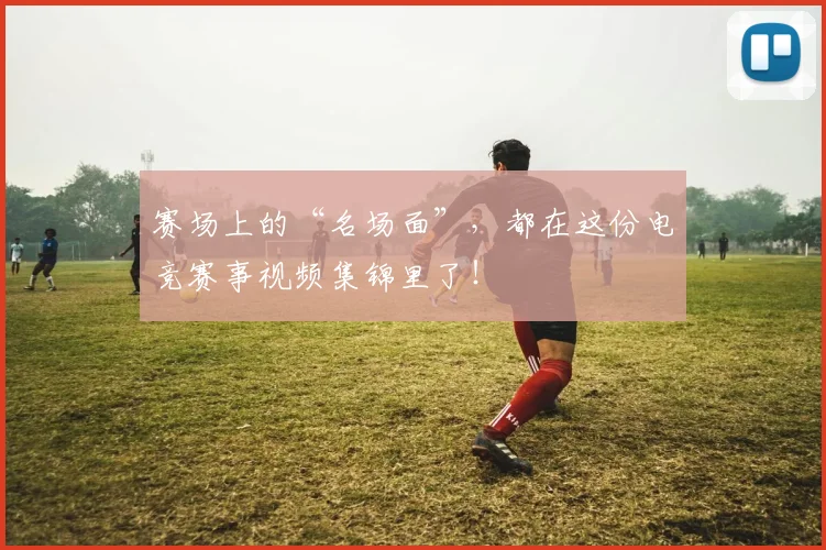 赛场上的“名场面”，都在这份电竞赛事视频集锦里了！