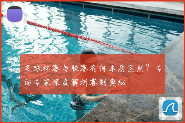 足球杯赛与联赛有何本质区别?专访专家深度解析赛制奥秘