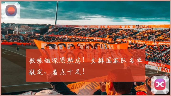 教练组深思熟虑!女排国家队名单敲定,看点十足!